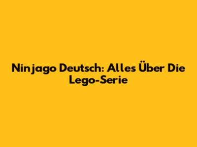 Ninjago Deutsch: Alles Über Die Lego-Serie