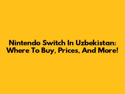Nintendo Switch In Uzbekistan: Where To Buy, Prices, And More!