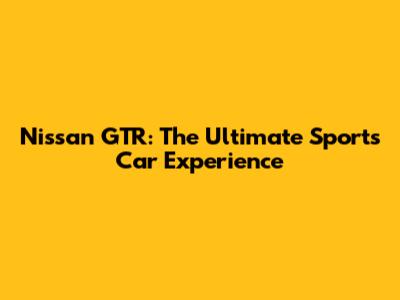 Nissan GTR: The Ultimate Sports Car Experience