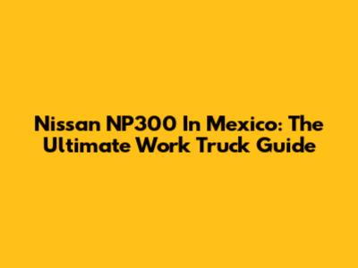 Nissan NP300 In Mexico: The Ultimate Work Truck Guide