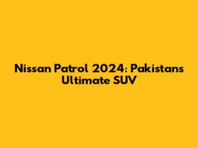 Nissan Patrol 2024: Pakistan's Ultimate SUV