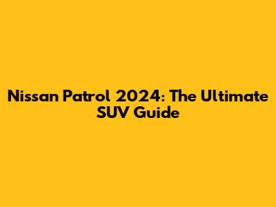 Nissan Patrol 2024: The Ultimate SUV Guide