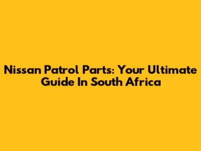 Nissan Patrol Parts: Your Ultimate Guide In South Africa