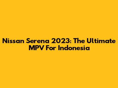 Nissan Serena 2023: The Ultimate MPV For Indonesia