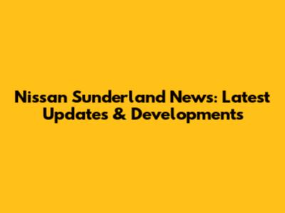 Nissan Sunderland News: Latest Updates & Developments