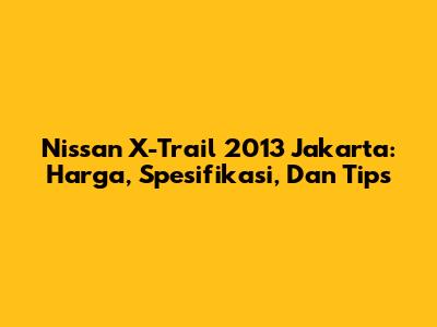 Nissan X-Trail 2013 Jakarta: Harga, Spesifikasi, Dan Tips