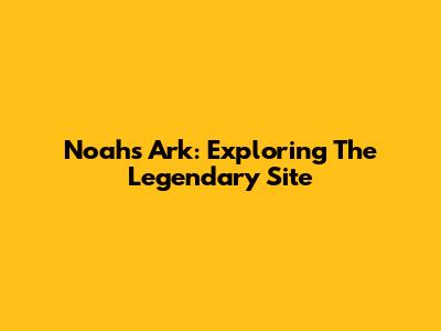 Noah's Ark: Exploring The Legendary Site