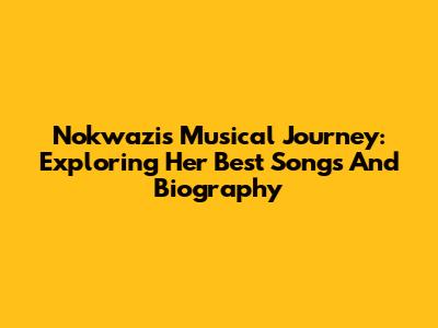 Nokwazi's Musical Journey: Exploring Her Best Songs And Biography