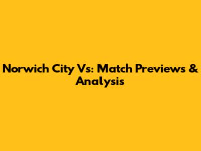 Norwich City Vs: Match Previews & Analysis