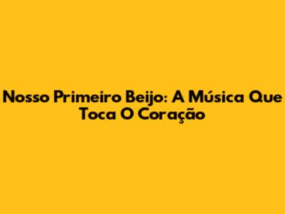 Nosso Primeiro Beijo: A Música Que Toca O Coração