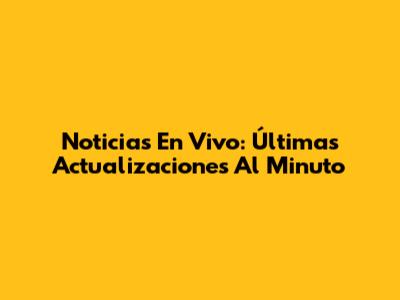 Noticias En Vivo: Últimas Actualizaciones Al Minuto