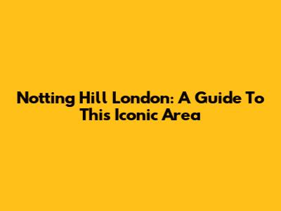 Notting Hill London: A Guide To This Iconic Area