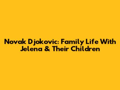 Novak Djokovic: Family Life With Jelena & Their Children