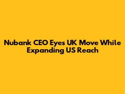 Nubank CEO Eyes UK Move While Expanding US Reach