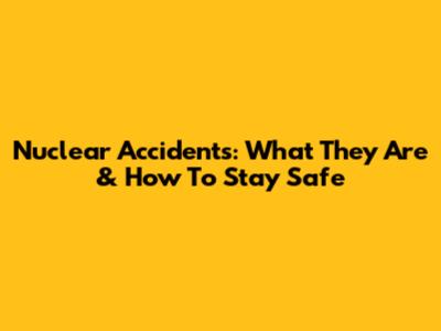 Nuclear Accidents: What They Are & How To Stay Safe