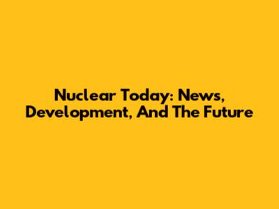 Nuclear Today: News, Development, And The Future