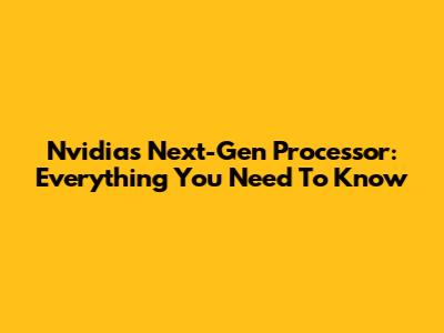 Nvidia's Next-Gen Processor: Everything You Need To Know