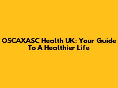 OSCAXASC Health UK: Your Guide To A Healthier Life