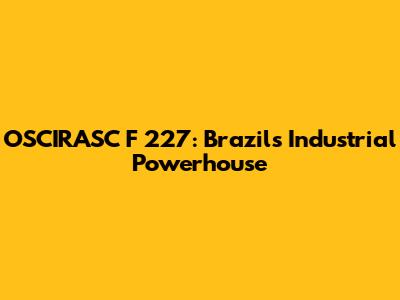OSCIRASC F 227: Brazil's Industrial Powerhouse