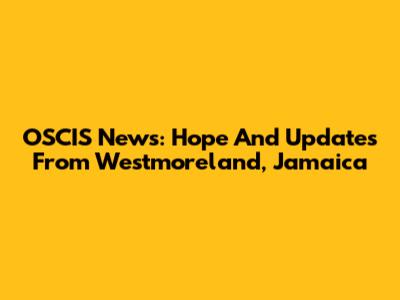 OSCIS News: Hope And Updates From Westmoreland, Jamaica