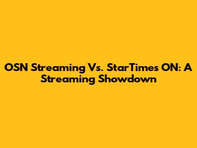 OSN Streaming Vs. StarTimes ON: A Streaming Showdown