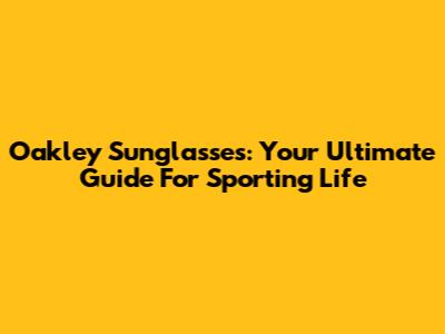 Oakley Sunglasses: Your Ultimate Guide For Sporting Life