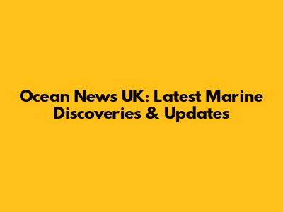 Ocean News UK: Latest Marine Discoveries & Updates