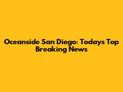 Oceanside San Diego: Today's Top Breaking News