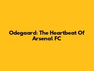 Odegaard: The Heartbeat Of Arsenal FC