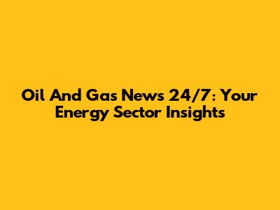Oil And Gas News 24/7: Your Energy Sector Insights