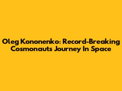 Oleg Kononenko: Record-Breaking Cosmonaut's Journey In Space