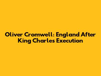 Oliver Cromwell: England After King Charles' Execution