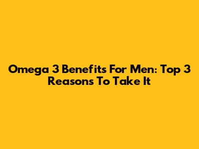 Omega 3 Benefits For Men: Top 3 Reasons To Take It