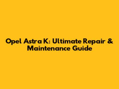 Opel Astra K: Ultimate Repair & Maintenance Guide