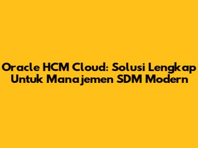 Oracle HCM Cloud: Solusi Lengkap Untuk Manajemen SDM Modern