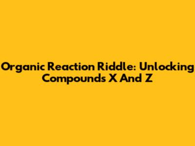 Organic Reaction Riddle: Unlocking Compounds X And Z