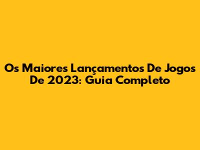 Os Maiores Lançamentos De Jogos De 2023: Guia Completo