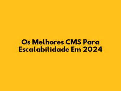 Os Melhores CMS Para Escalabilidade Em 2024