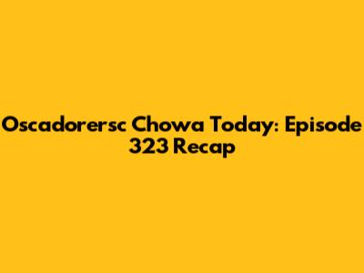 Oscadorersc Chowa Today: Episode 323 Recap