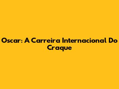 Oscar: A Carreira Internacional Do Craque