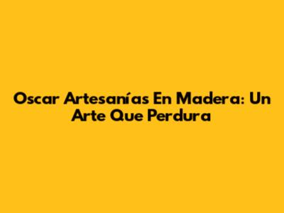 Oscar Artesanías En Madera: Un Arte Que Perdura