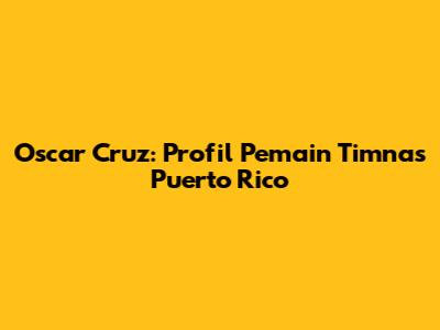 Oscar Cruz: Profil Pemain Timnas Puerto Rico