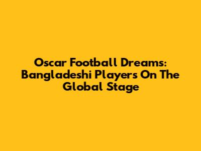 Oscar Football Dreams: Bangladeshi Players On The Global Stage