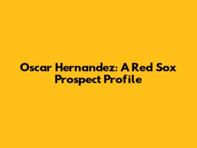 Oscar Hernandez: A Red Sox Prospect Profile