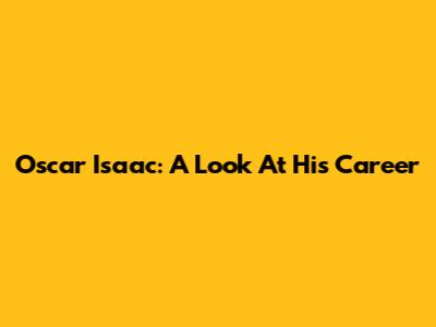 Oscar Isaac: A Look At His Career