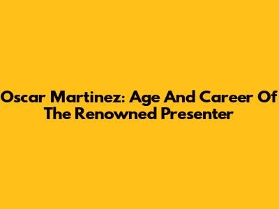 Oscar Martinez: Age And Career Of The Renowned Presenter