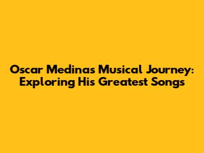 Oscar Medina's Musical Journey: Exploring His Greatest Songs
