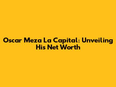 Oscar Meza La Capital: Unveiling His Net Worth
