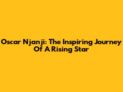Oscar Njanji: The Inspiring Journey Of A Rising Star
