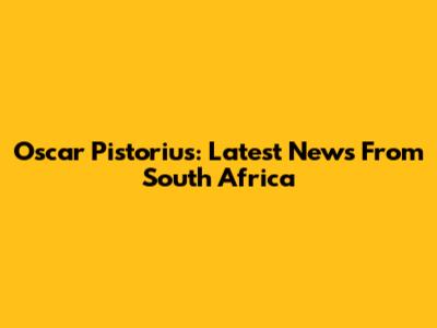 Oscar Pistorius: Latest News From South Africa